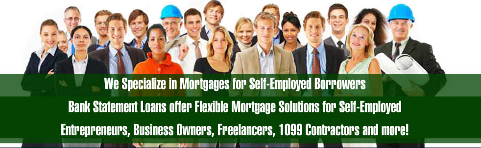 We Specialize in Mortgages for Self-Employed Borrowers Bank Statement Loans offer Flexible Mortgage Solutions for Self-Employed  Entrepreneurs, Business Owners, Freelancers, 1099 Contractors and more!