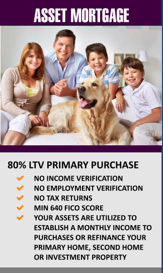 ASSET MORTGAGE  80% LTV PRIMARY PURCHASE 	NO INCOME VERIFICATION 	NO EMPLOYMENT VERIFICATION 	NO TAX RETURNS 	MIN 640 FICO SCORE 	YOUR ASSETS ARE UTILIZED TO ESTABLISH A MONTHLY INCOME TO PURCHASES OR REFINANCE YOUR PRIMARY HOME, SECOND HOME OR INVESTMENT PROPERTY