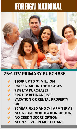 FOREIGN NATIONAL    75% LTV PRIMARY PURCHASE 	$200K UP TO $4 MILLION 	RATES START IN THE HIGH 4'S 	75% LTV PURCHASES  	65% LTV REFINANCING 	VACATION OR RENTAL PROPERTY OK 	30 YEAR FIXED AND 7/1 ARM TERMS 	NO INCOME VERIFICATION OPTION 	NO CREDIT SCORE OPTION 	NO RESERVES IN MOST LOANS