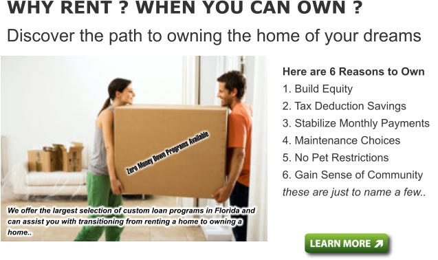 Here are 6 Reasons to Own 1. Build Equity  2. Tax Deduction Savings  3. Stabilize Monthly Payments  4. Maintenance Choices 5. No Pet Restrictions  6. Gain Sense of Community these are just to name a few..   WHY RENT ? WHEN YOU CAN OWN ? Discover the path to owning the home of your dreams We offer the largest selection of custom loan programs in Florida and can assist you with transitioning from renting a home to owning a home..      Zero Money Down Programs Available