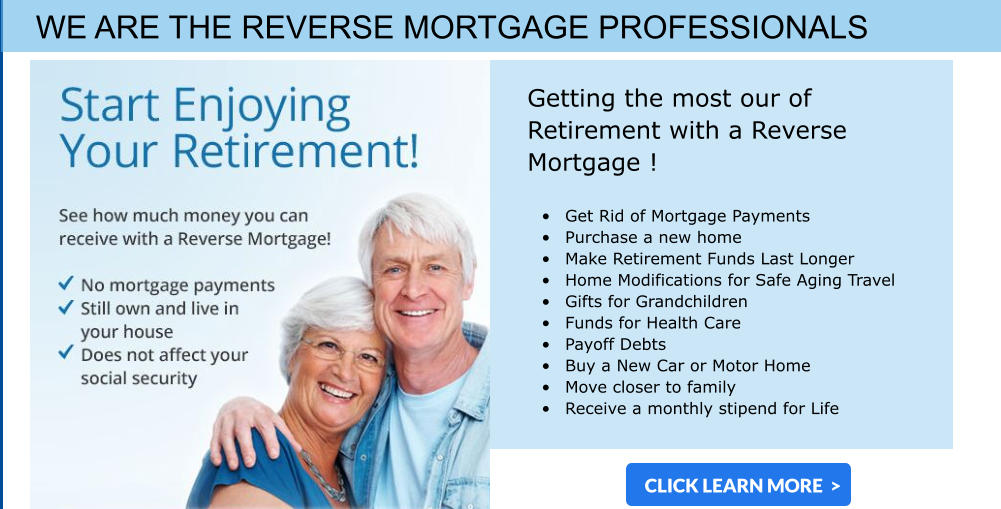 WE ARE THE REVERSE MORTGAGE PROFESSIONALS  Getting the most our of Retirement with a Reverse Mortgage !  •	Get Rid of Mortgage Payments •	Purchase a new home •	Make Retirement Funds Last Longer •	Home Modifications for Safe Aging Travel •	Gifts for Grandchildren  •	Funds for Health Care •	Payoff Debts •	Buy a New Car or Motor Home •	Move closer to family  •	Receive a monthly stipend for Life CLICK LEARN MORE  >
