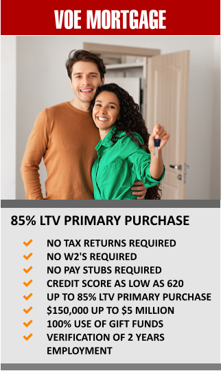 VOE MORTGAGE 85% LTV PRIMARY PURCHASE 	NO TAX RETURNS REQUIRED 	NO W2'S REQUIRED 	NO PAY STUBS REQUIRED 	CREDIT SCORE AS LOW AS 620 	UP TO 85% LTV PRIMARY PURCHASE 	$150,000 UP TO $5 MILLION 	100% USE OF GIFT FUNDS 	VERIFICATION OF 2 YEARS EMPLOYMENT