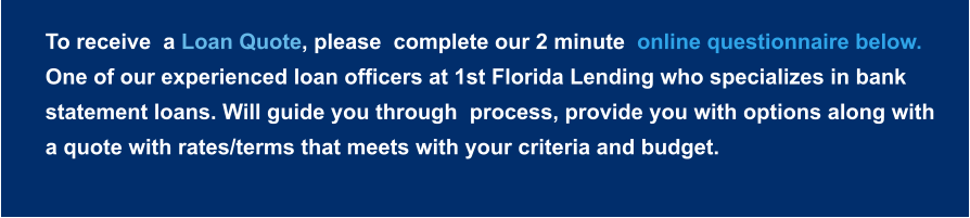To receive  a Loan Quote, please  complete our 2 minute  online questionnaire below.  One of our experienced loan officers at 1st Florida Lending who specializes in bank statement loans. Will guide you through  process, provide you with options along with a quote with rates/terms that meets with your criteria and budget.