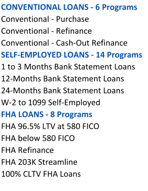 CONVENTIONAL LOANS - 6 Programs Conventional - Purchase  Conventional - Refinance Conventional - Cash-Out Refinance SELF-EMPLOYED LOANS - 14 Programs 1 to 3 Months Bank Statement Loans 12-Months Bank Statement Loans   24-Months Bank Statement Loans   W-2 to 1099 Self-Employed  FHA LOANS - 8 Programs   FHA 96.5% LTV at 580 FICO    FHA below 580 FICO FHA Refinance FHA 203K Streamline  100% CLTV FHA Loans