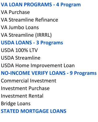 VA LOAN PROGRAMS - 4 Program VA Purchase   VA Streamline Refinance VA Jumbo Loans VA Streamline (IRRRL) USDA LOANS - 3 Programs USDA 100% LTV USDA Streamline  USDA Home Improvement Loan NO-INCOME VERIFY LOANS - 9 Programs   Commercial Investment Investment Purchase Investment Rental   Bridge Loans STATED MORTGAGE LOANS