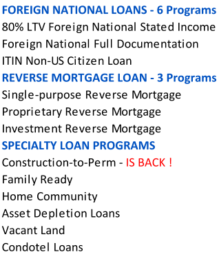 FOREIGN NATIONAL LOANS - 6 Programs 80% LTV Foreign National Stated Income Foreign National Full Documentation ITIN Non-US Citizen Loan REVERSE MORTGAGE LOAN - 3 Programs  Single-purpose Reverse Mortgage Proprietary Reverse Mortgage Investment Reverse Mortgage  SPECIALTY LOAN PROGRAMS Construction-to-Perm - IS BACK !   Family Ready  Home Community  Asset Depletion Loans  Vacant Land  Condotel Loans
