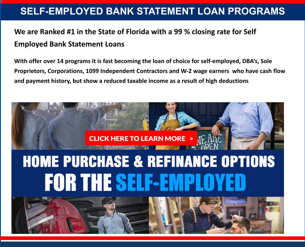 SELF-EMPLOYED BANK STATEMENT LOAN PROGRAMS We are Ranked #1 in the State of Florida with a 99 % closing rate for Self Employed Bank Statement Loans  With offer over 14 programs it is fast becoming the loan of choice for self-employed, DBA’s, Sole Proprietors, Corporations, 1099 Independent Contractors and W-2 wage earners  who have cash flow and payment history, but show a reduced taxable income as a result of high deductions  CLICK HERE TO LEARN MORE   >