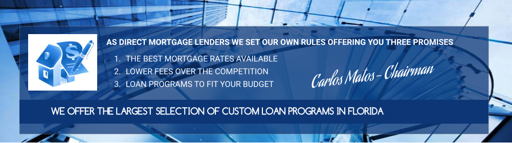 AS DIRECT MORTGAGE LENDERS WE SET OUR OWN RULES OFFERING YOU THREE PROMISES  	1.	THE BEST MORTGAGE RATES AVAILABLE 	2.	LOWER FEES OVER THE COMPETITION 	3.	LOAN PROGRAMS TO FIT YOUR BUDGET WE OFFER THE LARGEST SELECTION OF CUSTOM LOAN PROGRAMS IN FLORIDA  Carlos Matos- Chairman
