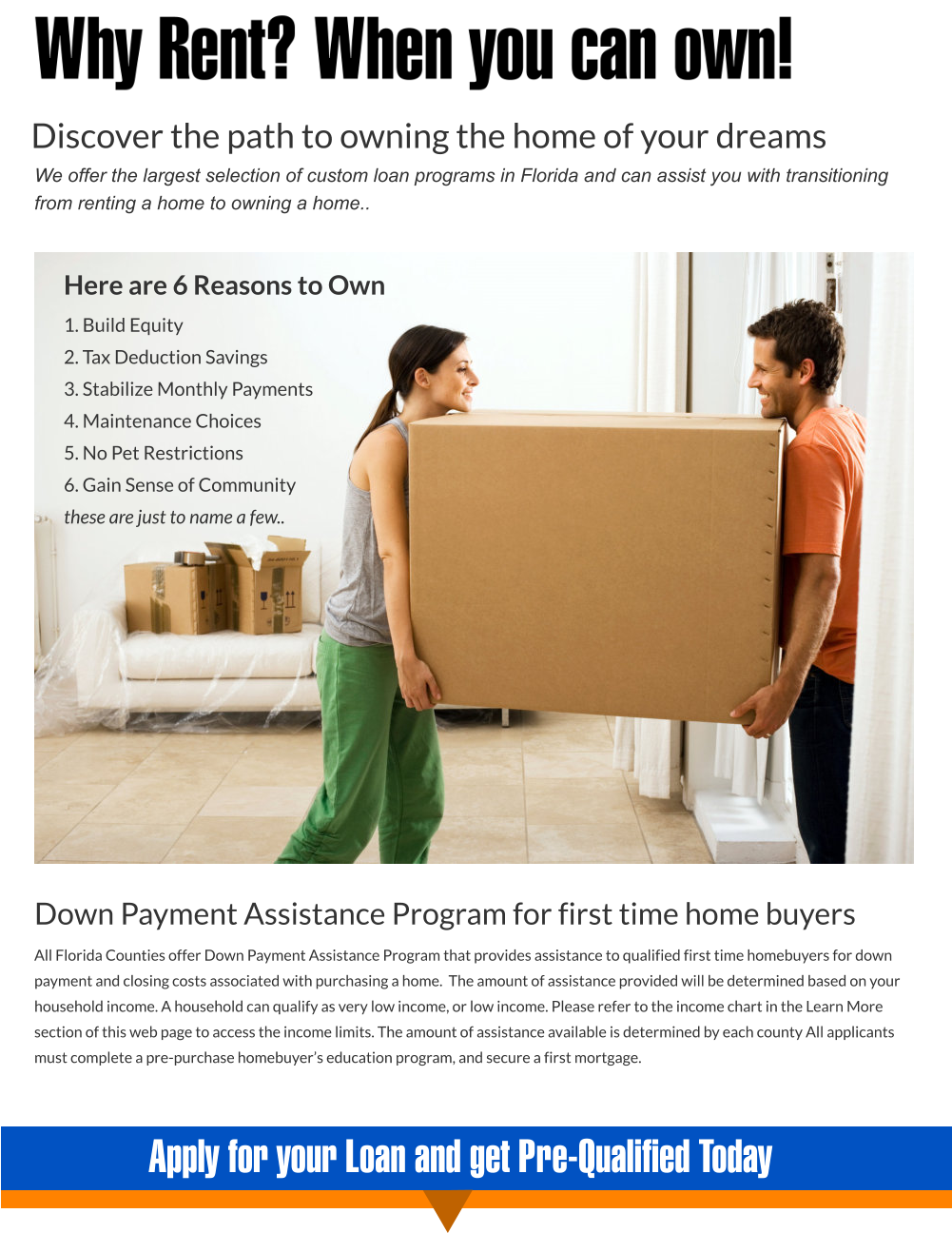 Apply for your Loan and get Pre-Qualified Today Here are 6 Reasons to Own 1. Build Equity  2. Tax Deduction Savings  3. Stabilize Monthly Payments  4. Maintenance Choices 5. No Pet Restrictions  6. Gain Sense of Community these are just to name a few..   Down Payment Assistance Program for first time home buyers All Florida Counties offer Down Payment Assistance Program that provides assistance to qualified first time homebuyers for down payment and closing costs associated with purchasing a home.  The amount of assistance provided will be determined based on your household income. A household can qualify as very low income, or low income. Please refer to the income chart in the Learn More section of this web page to access the income limits. The amount of assistance available is determined by each county All applicants must complete a pre-purchase homebuyer’s education program, and secure a first mortgage.    Discover the path to owning the home of your dreams We offer the largest selection of custom loan programs in Florida and can assist you with transitioning from renting a home to owning a home..