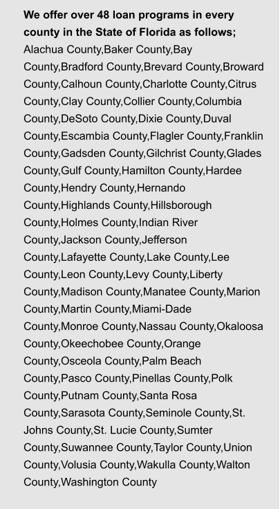 We offer over 48 loan programs in every county in the State of Florida as follows;  Alachua County,Baker County,Bay County,Bradford County,Brevard County,Broward County,Calhoun County,Charlotte County,Citrus County,Clay County,Collier County,Columbia County,DeSoto County,Dixie County,Duval County,Escambia County,Flagler County,Franklin County,Gadsden County,Gilchrist County,Glades County,Gulf County,Hamilton County,Hardee County,Hendry County,Hernando County,Highlands County,Hillsborough County,Holmes County,Indian River County,Jackson County,Jefferson County,Lafayette County,Lake County,Lee County,Leon County,Levy County,Liberty County,Madison County,Manatee County,Marion County,Martin County,Miami-Dade County,Monroe County,Nassau County,Okaloosa County,Okeechobee County,Orange County,Osceola County,Palm Beach County,Pasco County,Pinellas County,Polk County,Putnam County,Santa Rosa County,Sarasota County,Seminole County,St. Johns County,St. Lucie County,Sumter County,Suwannee County,Taylor County,Union County,Volusia County,Wakulla County,Walton County,Washington County