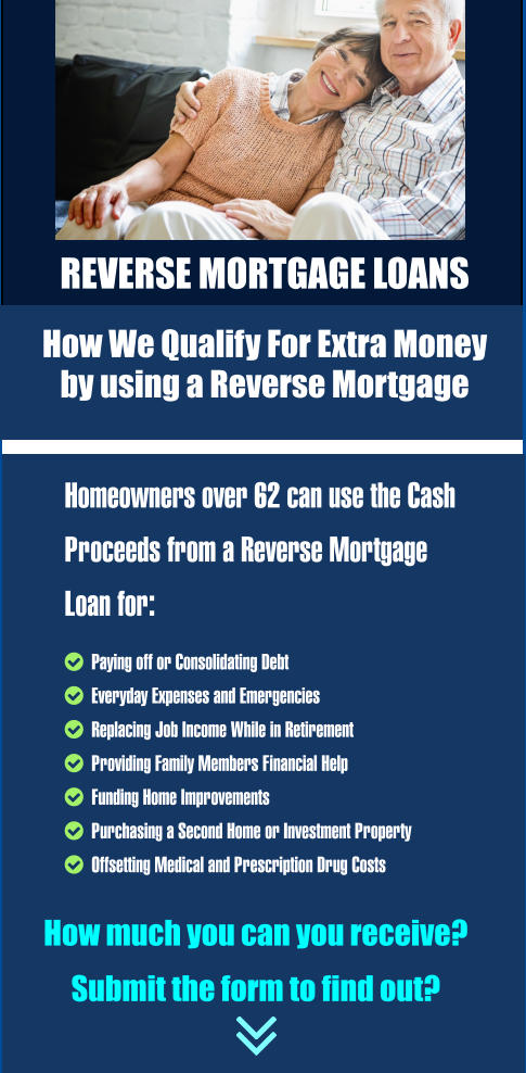 Homeowners over 62 can use the Cash Proceeds from a Reverse Mortgage Loan for:   Paying off or Consolidating Debt    Everyday Expenses and Emergencies   Replacing Job Income While in Retirement   Providing Family Members Financial Help    Funding Home Improvements    Purchasing a Second Home or Investment Property   Offsetting Medical and Prescription Drug Costs  How much you can you receive?     Submit the form to find out? REVERSE MORTGAGE LOANS   How We Qualify For Extra Money  by using a Reverse Mortgage