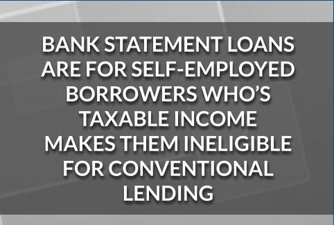 BANK STATEMENT LOANS ARE FOR SELF-EMPLOYED BORROWERS WHO’S TAXABLE INCOME  MAKES THEM INELIGIBLE  FOR CONVENTIONAL LENDING