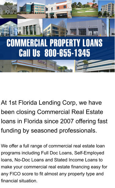 At 1st Florida Lending Corp, we have been closing Commercial Real Estate loans in Florida since 2007 offering fast funding by seasoned professionals.     We offer a full range of commercial real estate loan programs including Full Doc Loans, Self-Employed loans, No-Doc Loans and Stated Income Loans to make your commercial real estate financing easy for any FICO score to fit almost any property type and financial situation.