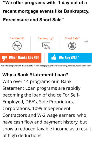 “We offer programs with  1 day out of a recent mortgage events like Bankruptcy, Foreclosure and Short Sale”    We  Say YES!  * When Banks Say NO! TM Why a Bank Statement Loan?  With over 14 programs our  Bank Statement Loan programs are rapidly becoming the loan of choice For Self-Employed, DBA’s, Sole Proprietors, Corporations, 1099 Independent Contractors and W-2 wage earners  who have cash flow and payment history, but show a reduced taxable income as a result of high deductions     “We offer programs with  1 day out of a recent mortgage events like Bankruptcy, Foreclosure and Short Sale”