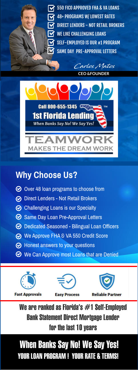 Dedicated Seasoned - Bilingual Loan Officers We Approve FHA & VA 550 Credit Score  Honest answers to your questions We Can Approve most Loans that are Denied     Over 48 loan programs to choose from Direct Lenders - Not Retail Brokers Challenging Loans is our Specialty Same Day Loan Pre-Approval Letters   Why Choose Us?  We are ranked as Florida’s #1 Self-Employed  Bank Statement Direct Mortgage Lender for the last 10 years   When Banks Say No! We Say Yes! YOUR LOAN PROGRAM !  YOUR RATE & TERMS! Carlos Matos  CEO &FOUNDER 550 FICO APPROVED FHA & VA LOANS 48+ PROGRAMS W/ LOWEST RATES DIRECT LENDERS - NOT RETAIL BROKERS WE LIKE CHALLENGING LOANS SELF-EMPLOYED IS OUR #1 PROGRAM SAME DAY  PRE-APPROVAL LETTERS