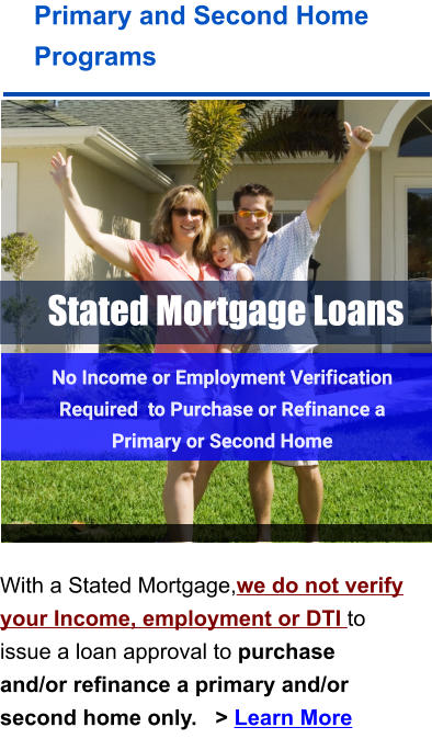 Stated Mortgage Loans Primary and Second Home Programs    With a Stated Mortgage,we do not verify your Income, employment or DTI to issue a loan approval to purchase and/or refinance a primary and/or second home only.   > Learn More No Income or Employment Verification Required  to Purchase or Refinance a Primary or Second Home  No Income or Employment Verification Required  to Purchase or Refinance a Primary or Second Home
