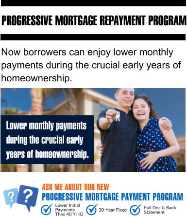 PROGRESSIVE MORTGAGE REPAYMENT PROGRAM Lower monthly payments during the crucial early  years of homeownership. Now borrowers can enjoy lower monthly payments during the crucial early years of homeownership.