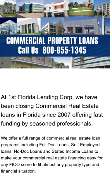 At 1st Florida Lending Corp, we have been closing Commercial Real Estate loans in Florida since 2007 offering fast funding by seasoned professionals.     We offer a full range of commercial real estate loan programs including Full Doc Loans, Self-Employed loans, No-Doc Loans and Stated Income Loans to make your commercial real estate financing easy for any FICO score to fit almost any property type and financial situation.