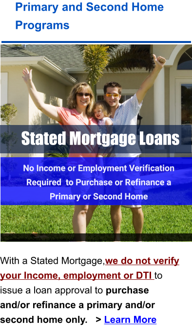Stated Mortgage Loans Primary and Second Home Programs    With a Stated Mortgage,we do not verify your Income, employment or DTI to issue a loan approval to purchase and/or refinance a primary and/or second home only.   > Learn More No Income or Employment Verification Required  to Purchase or Refinance a Primary or Second Home  No Income or Employment Verification Required  to Purchase or Refinance a Primary or Second Home