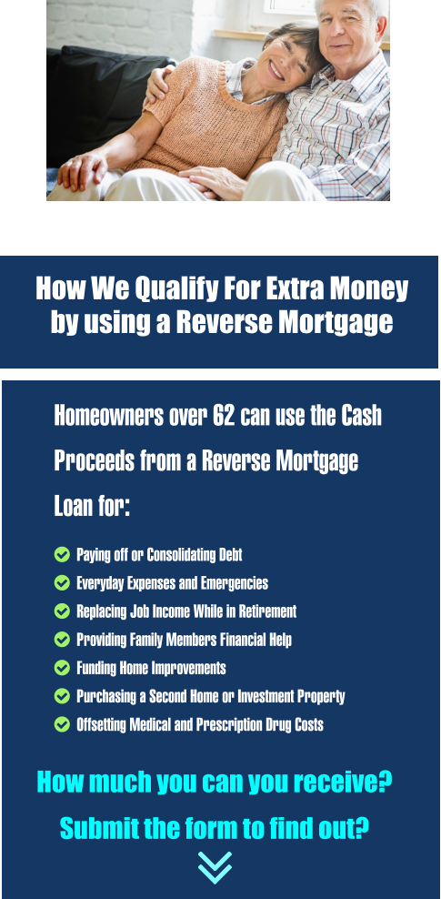 Homeowners over 62 can use the Cash Proceeds from a Reverse Mortgage Loan for:   Paying off or Consolidating Debt    Everyday Expenses and Emergencies   Replacing Job Income While in Retirement   Providing Family Members Financial Help    Funding Home Improvements    Purchasing a Second Home or Investment Property   Offsetting Medical and Prescription Drug Costs  How much you can you receive?     Submit the form to find out? REVERSE MORTGAGE LOANS   How We Qualify For Extra Money  by using a Reverse Mortgage