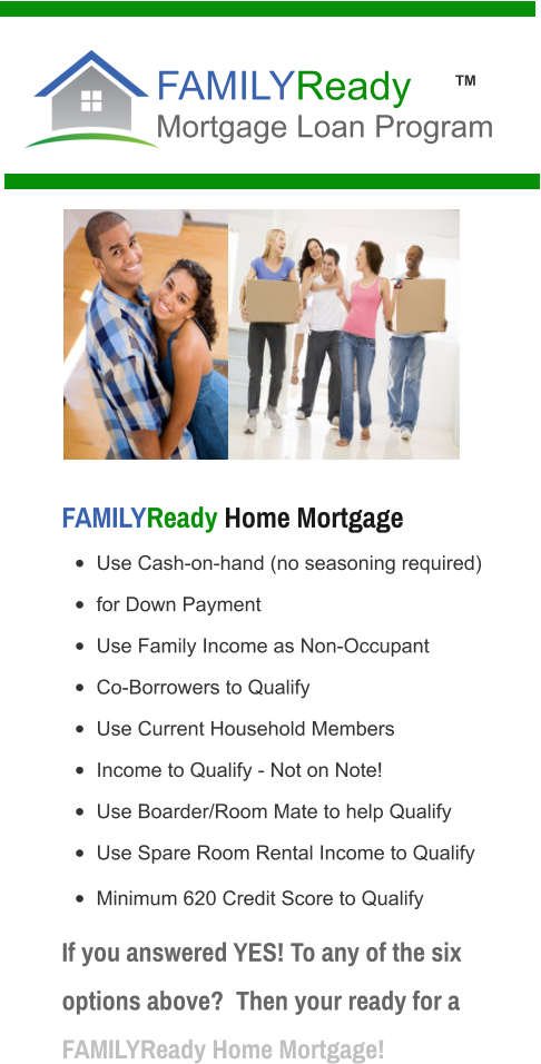 •	Use Cash-on-hand (no seasoning required) •	for Down Payment •	Use Family Income as Non-Occupant  •	Co-Borrowers to Qualify •	Use Current Household Members  •	Income to Qualify - Not on Note! •	Use Boarder/Room Mate to help Qualify •	Use Spare Room Rental Income to Qualify •	Minimum 620 Credit Score to Qualify       FAMILYReady Home Mortgage FAMILYReady Mortgage Loan Program  If you answered YES! To any of the six options above?  Then your ready for a FAMILYReady Home Mortgage!  TM