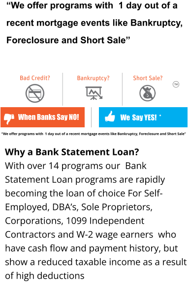 “We offer programs with  1 day out of a recent mortgage events like Bankruptcy, Foreclosure and Short Sale”    We  Say YES!  * When Banks Say NO! TM Why a Bank Statement Loan?  With over 14 programs our  Bank Statement Loan programs are rapidly becoming the loan of choice For Self-Employed, DBA’s, Sole Proprietors, Corporations, 1099 Independent Contractors and W-2 wage earners  who have cash flow and payment history, but show a reduced taxable income as a result of high deductions     “We offer programs with  1 day out of a recent mortgage events like Bankruptcy, Foreclosure and Short Sale”