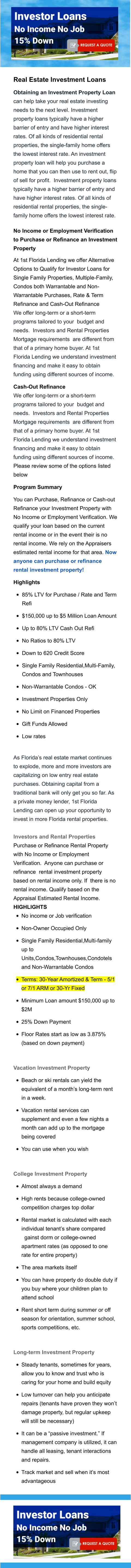 Real Estate Investment Loans Obtaining an Investment Property Loan can help take your real estate investing needs to the next level. Investment property loans typically have a higher barrier of entry and have higher interest rates. Of all kinds of residential rental properties, the single-family home offers the lowest interest rate. An investment property loan will help you purchase a home that you can then use to rent out, flip of sell for profit.  Investment property loans typically have a higher barrier of entry and have higher interest rates. Of all kinds of residential rental properties, the single-family home offers the lowest interest rate. No Income or Employment Verification to Purchase or Refinance an Investment Property At 1st Florida Lending we offer Alternative Options to Qualify for Investor Loans for Single Family Properties, Multiple-Family, Condos both Warrantable and Non-Warrantable Purchases, Rate & Term Refinance and Cash-Out Refinance We offer long-term or a short-term programs tailored to your  budget and needs.  Investors and Rental Properties Mortgage requirements  are different from that of a primary home buyer. At 1st Florida Lending we understand investment financing and make it easy to obtain funding using different sources of income.   Cash-Out Refinance We offer long-term or a short-term programs tailored to your  budget and needs.  Investors and Rental Properties Mortgage requirements  are different from that of a primary home buyer. At 1st Florida Lending we understand investment financing and make it easy to obtain funding using different sources of income.  Please review some of the options listed below   Program Summary  You can Purchase, Refinance or Cash-out Refinance your Investment Property with No Income or Employment Verification. We qualify your loan based on the current rental income or in the event their is no rental income. We rely on the Appraisers estimated rental income for that area. Now anyone can purchase or refinance rental investment property!  Highlights •	85% LTV for Purchase / Rate and Term Refi •	$150,000 up to $5 Million Loan Amount •	Up to 80% LTV Cash Out Refi •	No Ratios to 80% LTV •	Down to 620 Credit Score •	Single Family Residential,Multi-Family, Condos and Townhouses  •	Non-Warrantable Condos - OK •	Investment Properties Only  •	No Limit on Financed Properties •	Gift Funds Allowed •	Low rates   As Florida’s real estate market continues to explode, more and more investors are capitalizing on low entry real estate purchases. Obtaining capital from a traditional bank will only get you so far. As a private money lender, 1st Florida Lending can open up your opportunity to invest in more Florida rental properties. Investors and Rental Properties   Purchase or Refinance Rental Property with No Income or Employment Verification.  Anyone can purchase or refinance  rental investment property based on rental income only. If  there is no rental income. Qualify based on the Appraisal Estimated Rental Income. HIGHLIGHTS •	No income or Job verification •	Non-Owner Occupied Only •	Single Family Residential,Multi-family up to Units,Condos,Townhouses,Condotels and Non-Warrantable Condos •	Terms: 30-Year Amortized & Term - 5/1 or 7/1 ARM or 30-Yr Fixed •	Minimum Loan amount $150,000 up to $2M •	25% Down Payment    •	Floor Rates start as low as 3.875% (based on down payment)  Vacation Investment Property  •	Beach or ski rentals can yield the equivalent of a month’s long-term rent in a week. •	Vacation rental services can supplement and even a few nights a month can add up to the mortgage being covered •	You can use when you wish  College Investment Property  •	Almost always a demand •	High rents because college-owned competition charges top dollar •	Rental market is calculated with each individual tenant’s share compared against dorm or college-owned apartment rates (as opposed to one rate for entire property) •	The area markets itself •	You can have property do double duty if you buy where your children plan to attend school •	Rent short term during summer or off season for orientation, summer school, sports competitions, etc.  Long-term Investment Property  •	Steady tenants, sometimes for years, allow you to know and trust who is caring for your home and build equity •	Low turnover can help you anticipate repairs (tenants have proven they won’t damage property, but regular upkeep will still be necessary) •	It can be a “passive investment.” If management company is utilized, it can handle all leasing, tenant interactions and repairs. •	Track market and sell when it’s most advantageous