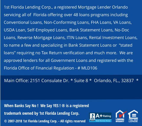 1st Florida Lending Corp., a registered Mortgage Lender Orlando servicing all of  Florida offering over 48 loans programs including Conventional Loans, Non-Conforming Loans, FHA Loans, VA Loans, USDA Loan, Self-Employed Loans, Bank Statement Loans, No-Doc Loans, Reverse Mortgage Loans, ITIN Loans, Rental Investment Loans,   to name a few and specializing in Bank Statement Loans or  “stated loans” requiring no Tax Return verification and much more.  We are approved lenders for all Government Loans and registered with the Florida Office of Financial Regulation - # MLD106   Main Office: 2151 Consulate Dr. * Suite 8 *  Orlando, FL., 32837  *  When Banks Say No !  We Say YES ! ® is a registered trademark owned by 1st Florida Lending Corp.  © 2007-2018 1st Florida Lending Corp. - All rights reserved