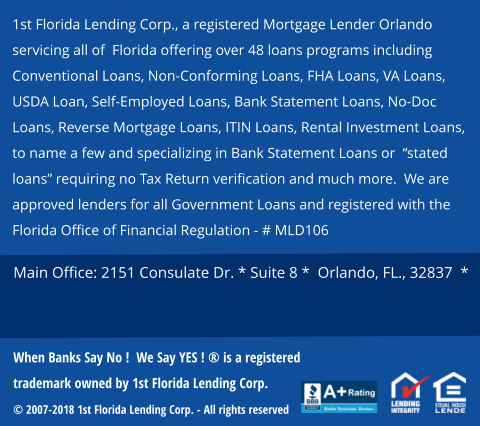 1st Florida Lending Corp., a registered Mortgage Lender Orlando servicing all of  Florida offering over 48 loans programs including Conventional Loans, Non-Conforming Loans, FHA Loans, VA Loans, USDA Loan, Self-Employed Loans, Bank Statement Loans, No-Doc Loans, Reverse Mortgage Loans, ITIN Loans, Rental Investment Loans,   to name a few and specializing in Bank Statement Loans or  “stated loans” requiring no Tax Return verification and much more.  We are approved lenders for all Government Loans and registered with the Florida Office of Financial Regulation - # MLD106   Main Office: 2151 Consulate Dr. * Suite 8 *  Orlando, FL., 32837  *  When Banks Say No !  We Say YES ! ® is a registered trademark owned by 1st Florida Lending Corp.  © 2007-2018 1st Florida Lending Corp. - All rights reserved